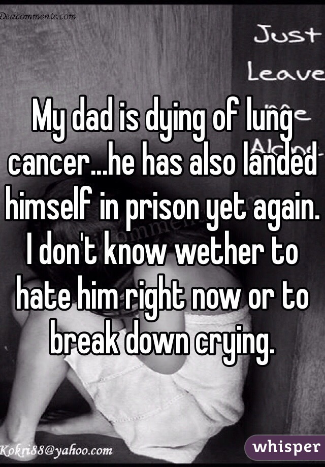 My dad is dying of lung cancer...he has also landed himself in prison yet again. I don't know wether to hate him right now or to break down crying.