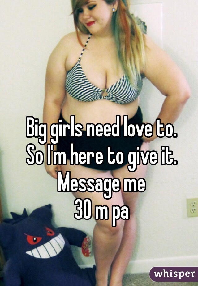 Big girls need love to. 
So I'm here to give it. 
Message me 
30 m pa