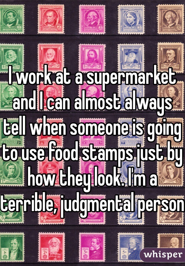 I work at a supermarket and I can almost always tell when someone is going to use food stamps just by how they look. I'm a terrible, judgmental person 