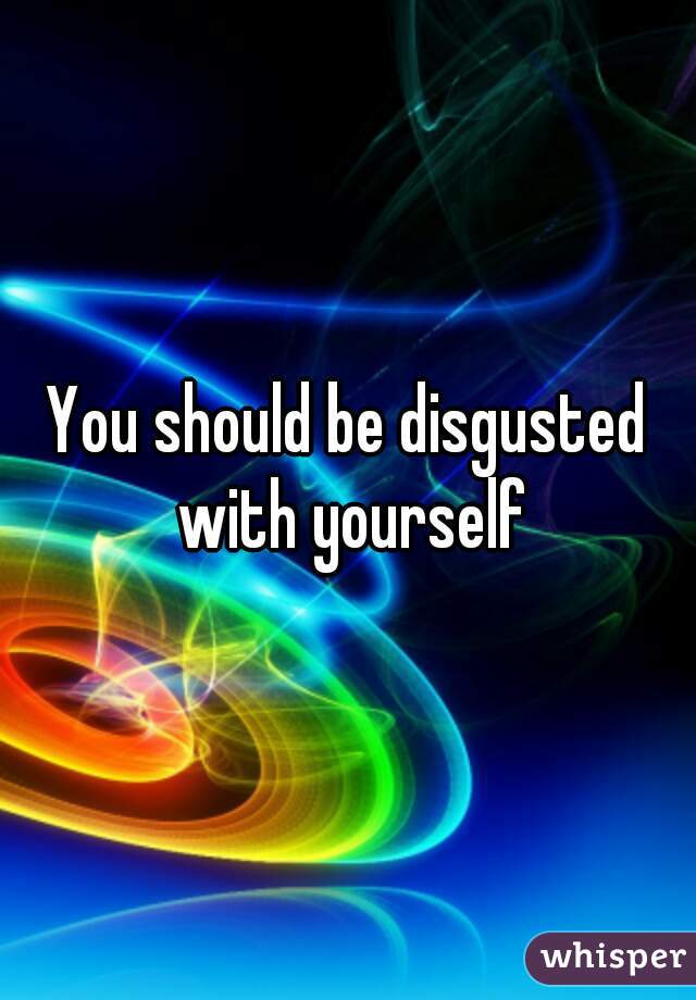 You should be disgusted with yourself