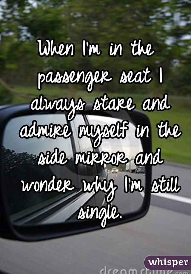 When I'm in the passenger seat I always stare and admire myself in the side mirror and wonder why I'm still single.