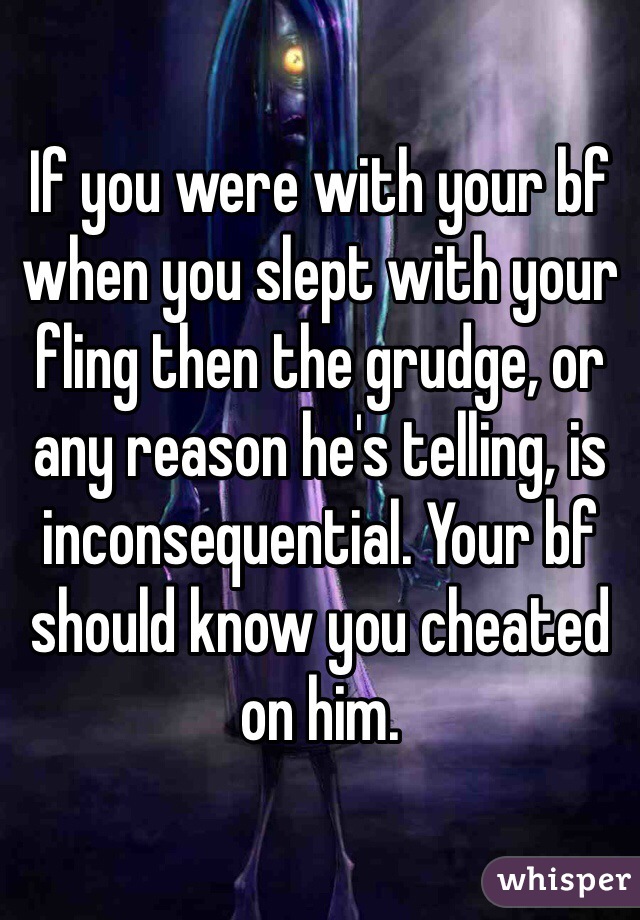 If you were with your bf when you slept with your fling then the grudge, or any reason he's telling, is inconsequential. Your bf should know you cheated on him. 
