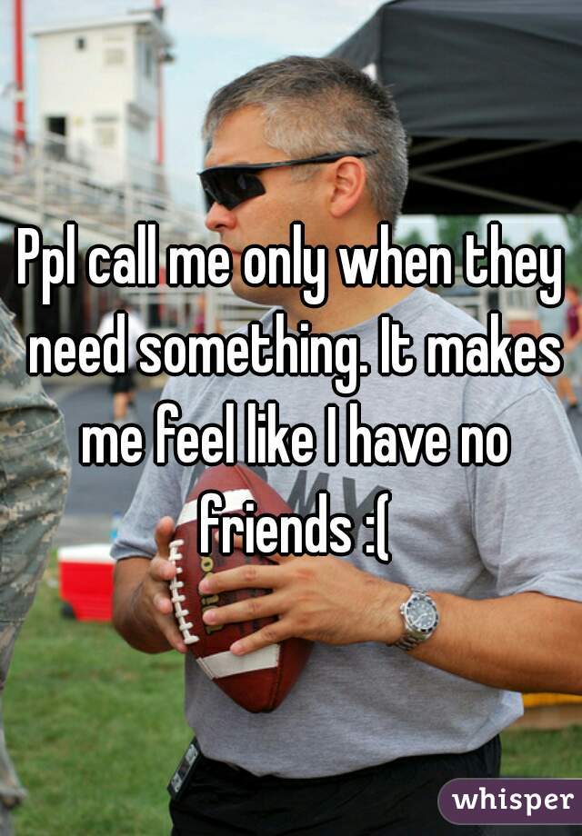 Ppl call me only when they need something. It makes me feel like I have no friends :(