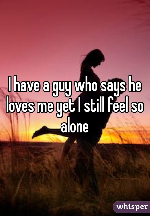I have a guy who says he loves me yet I still feel so alone 