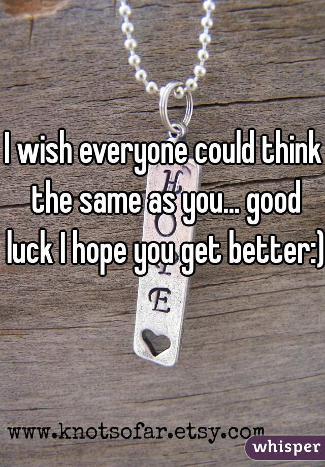 I wish everyone could think the same as you... good luck I hope you get better:)