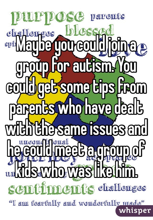Maybe you could join a group for autism. You could get some tips from parents who have dealt with the same issues and he could meet a group of kids who was like him.