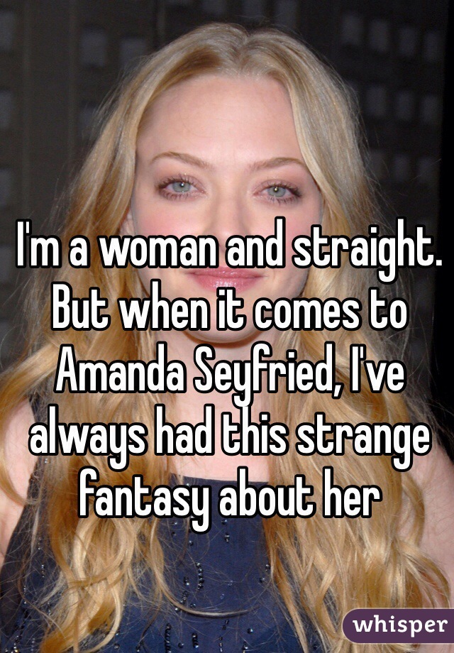I'm a woman and straight. But when it comes to Amanda Seyfried, I've always had this strange fantasy about her