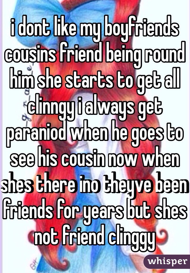 i dont like my boyfriends cousins friend being round him she starts to get all clinngy i always get paraniod when he goes to see his cousin now when shes there ino theyve been friends for years but shes not friend clinggy 