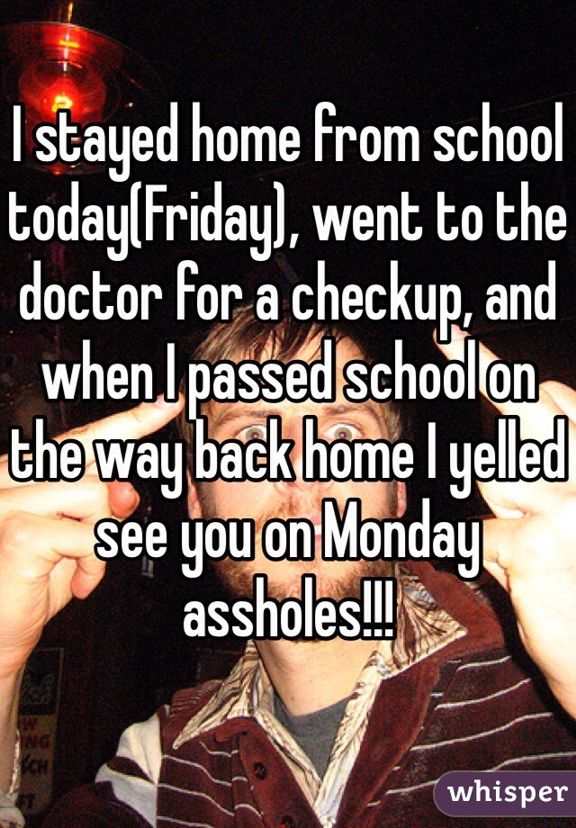 I stayed home from school today(Friday), went to the doctor for a checkup, and when I passed school on the way back home I yelled see you on Monday assholes!!!