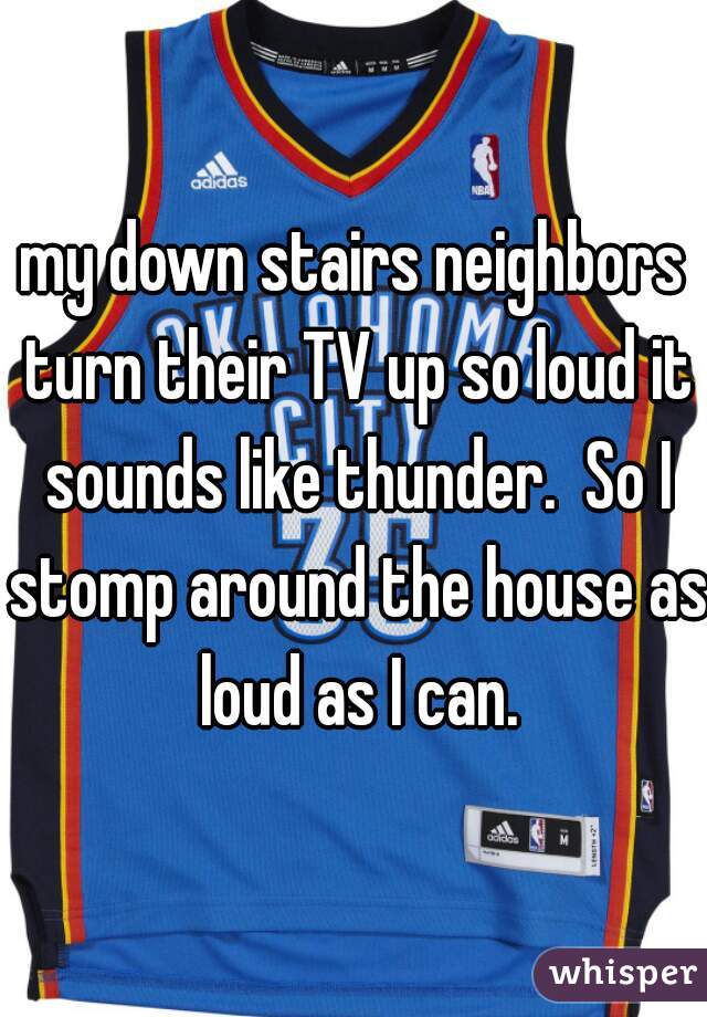 my down stairs neighbors turn their TV up so loud it sounds like thunder.  So I stomp around the house as loud as I can.