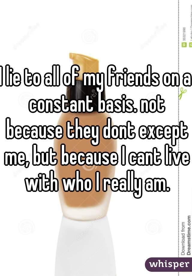 I lie to all of my friends on a constant basis. not because they dont except me, but because I cant live with who I really am.