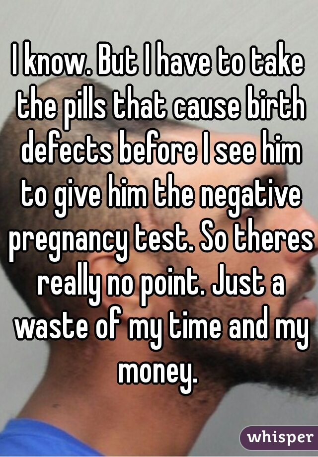 I know. But I have to take the pills that cause birth defects before I see him to give him the negative pregnancy test. So theres really no point. Just a waste of my time and my money. 