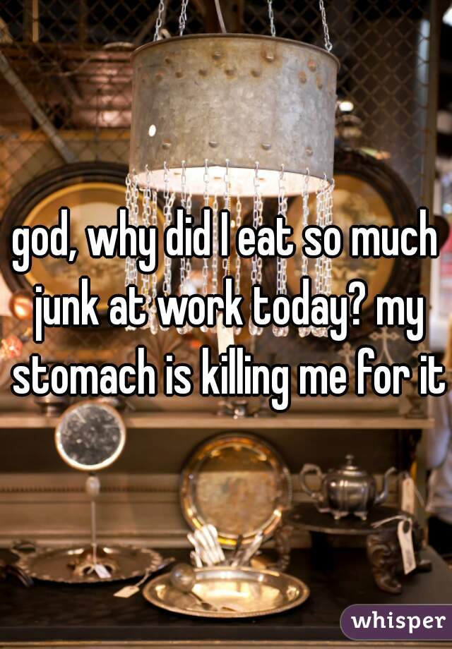 god, why did I eat so much junk at work today? my stomach is killing me for it
