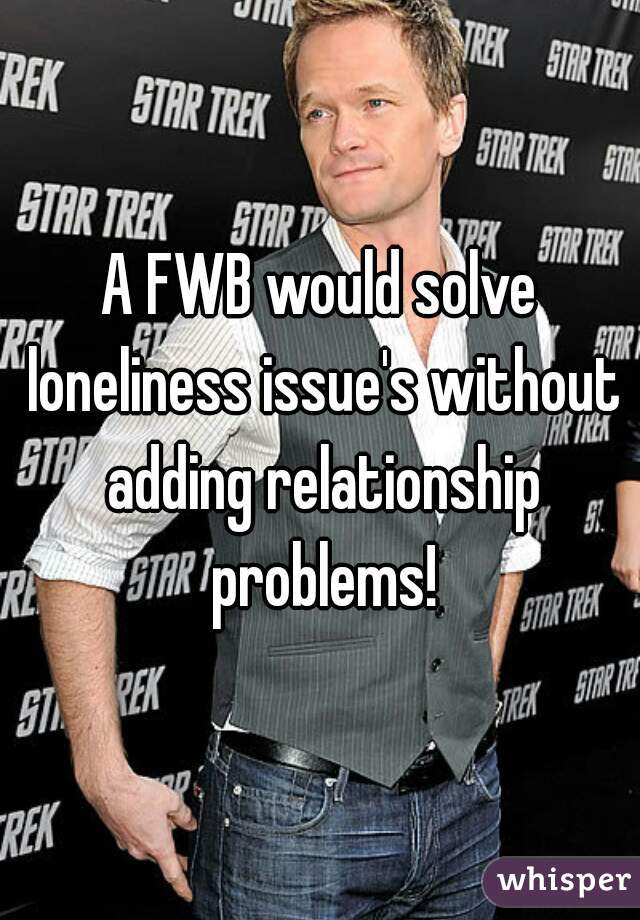 A FWB would solve loneliness issue's without adding relationship problems!