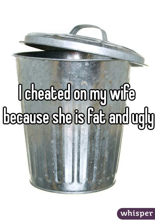 I cheated on my wife because she is fat and ugly.