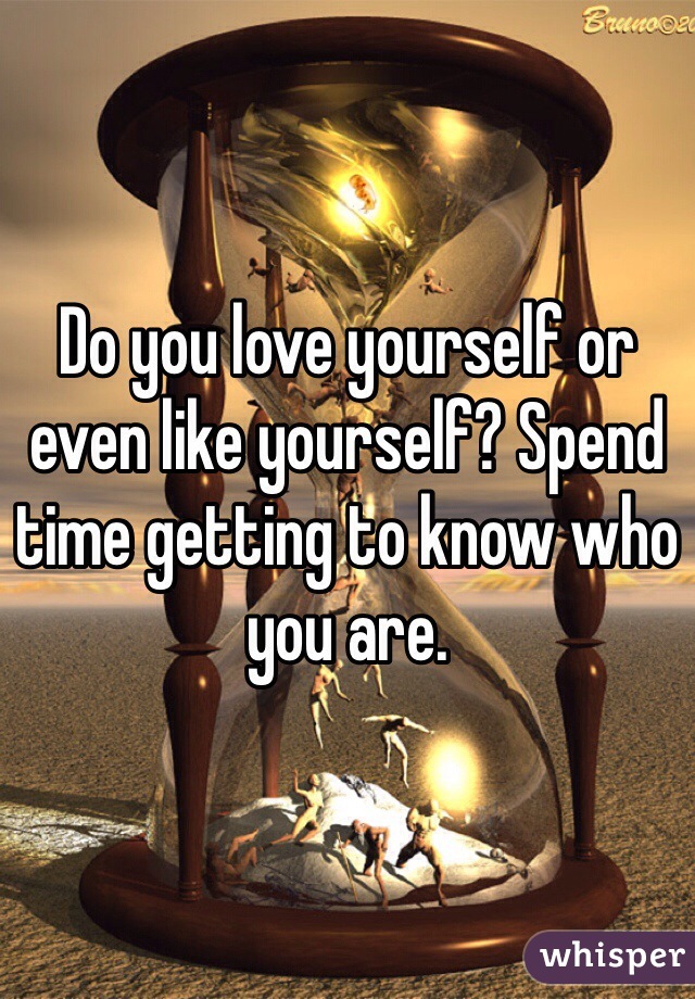 Do you love yourself or even like yourself? Spend time getting to know who you are. 