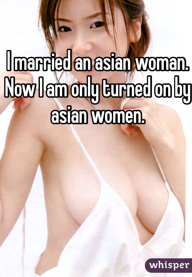 I married an asian woman. Now I am only turned on by asian women.