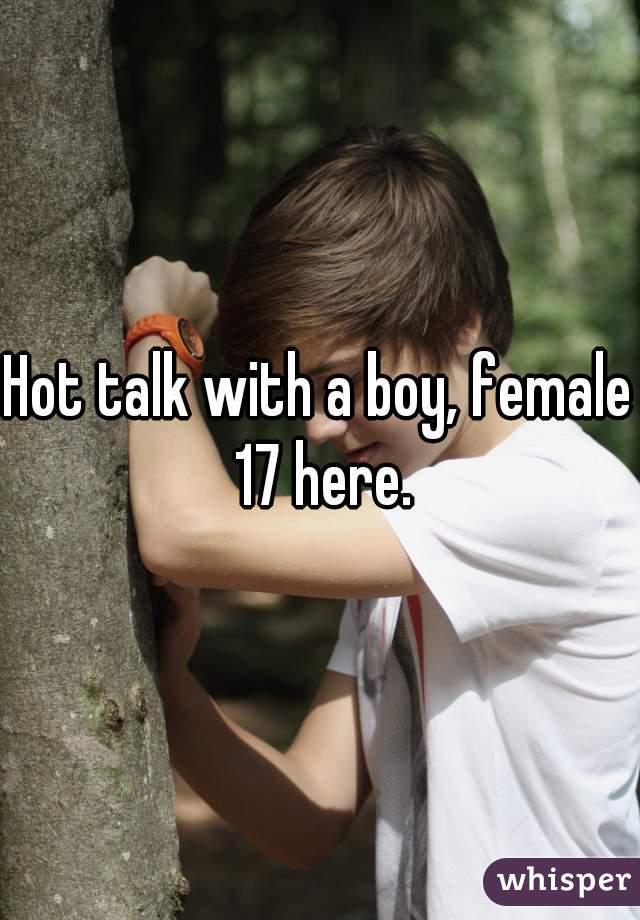Hot talk with a boy, female 17 here.
