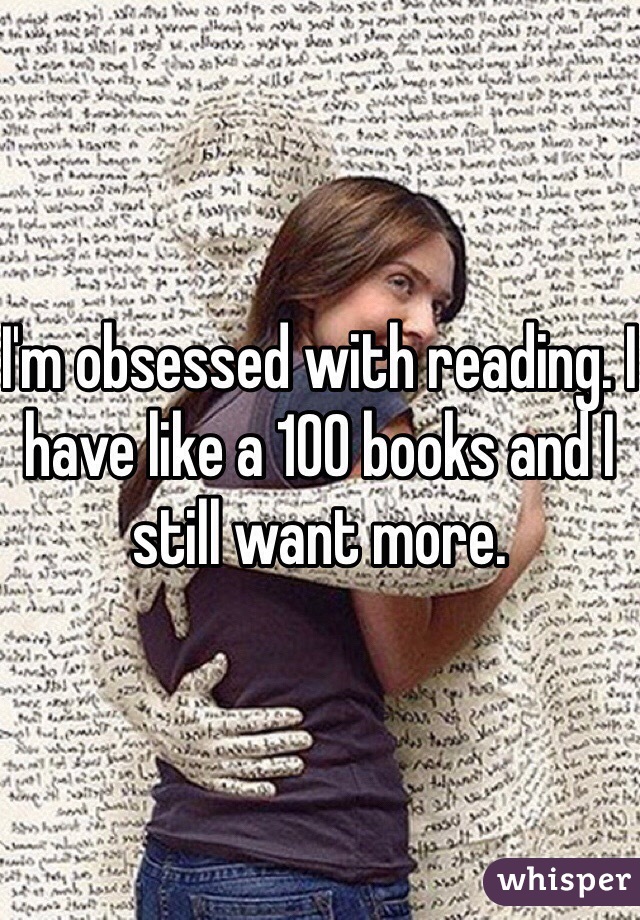 I'm obsessed with reading. I have like a 100 books and I still want more. 