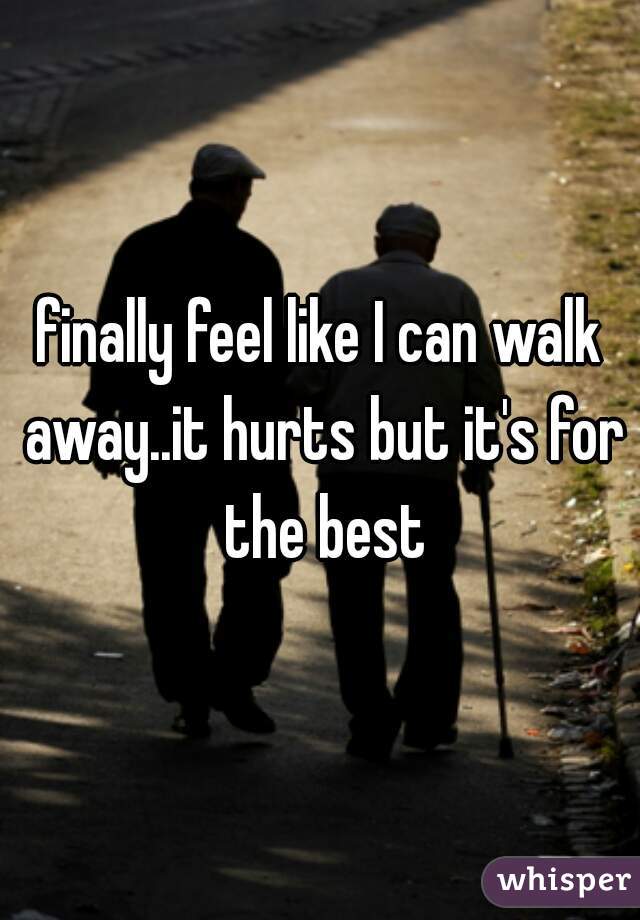 finally feel like I can walk away..it hurts but it's for the best