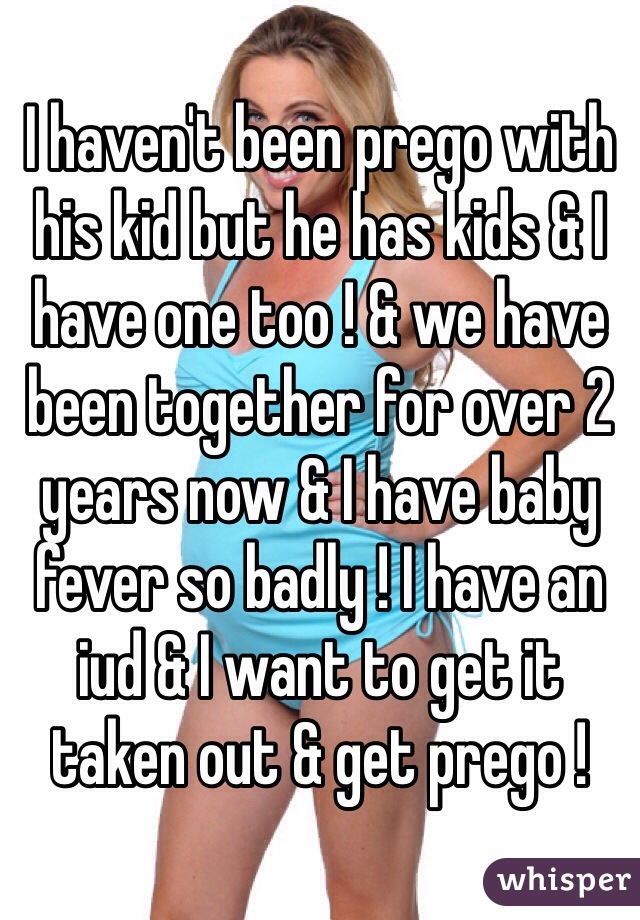 I haven't been prego with his kid but he has kids & I have one too ! & we have been together for over 2 years now & I have baby fever so badly ! I have an iud & I want to get it taken out & get prego ! 