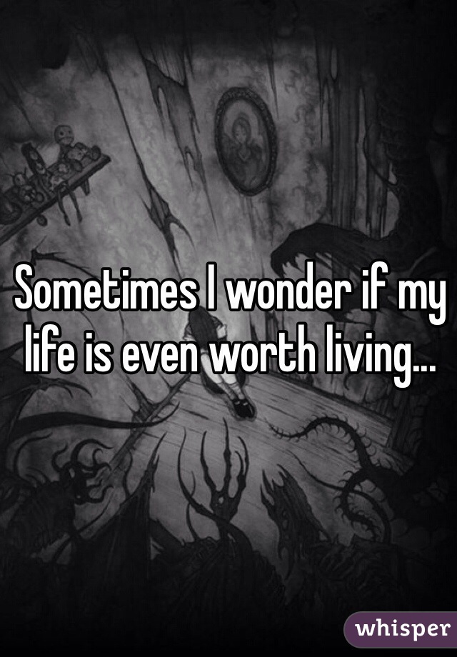 Sometimes I wonder if my life is even worth living...