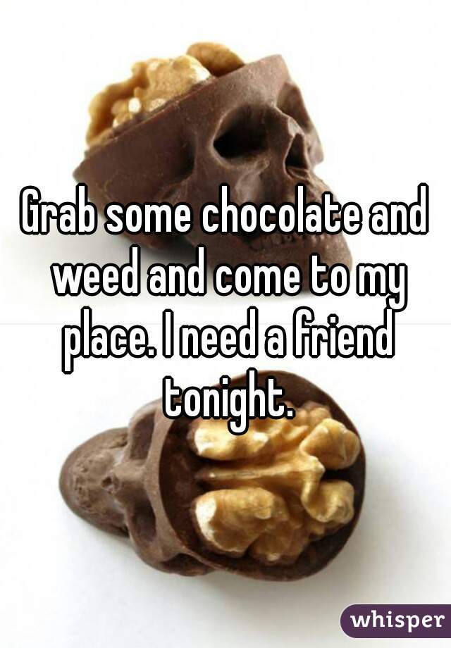 Grab some chocolate and weed and come to my place. I need a friend tonight.