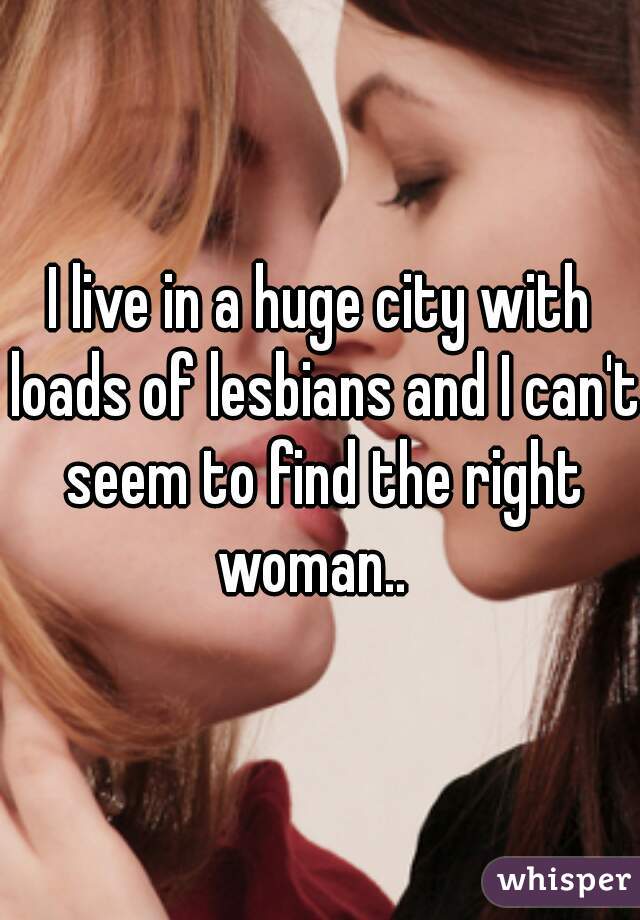 I live in a huge city with loads of lesbians and I can't seem to find the right woman..  