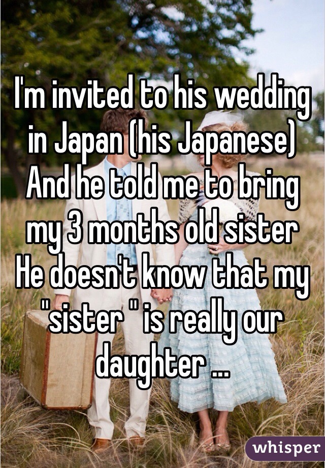 I'm invited to his wedding in Japan (his Japanese) 
And he told me to bring my 3 months old sister 
He doesn't know that my "sister " is really our daughter ... 