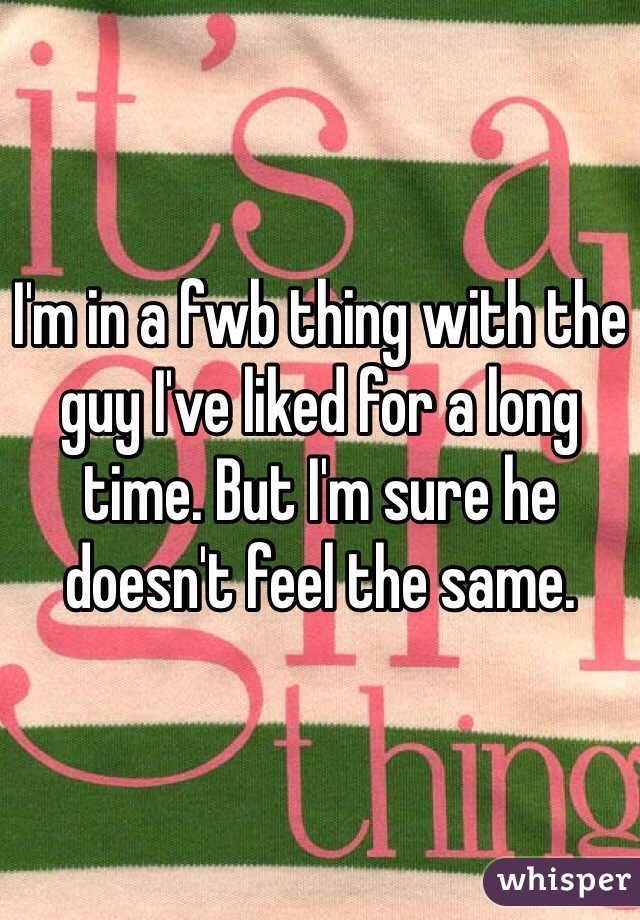 I'm in a fwb thing with the guy I've liked for a long time. But I'm sure he doesn't feel the same. 
