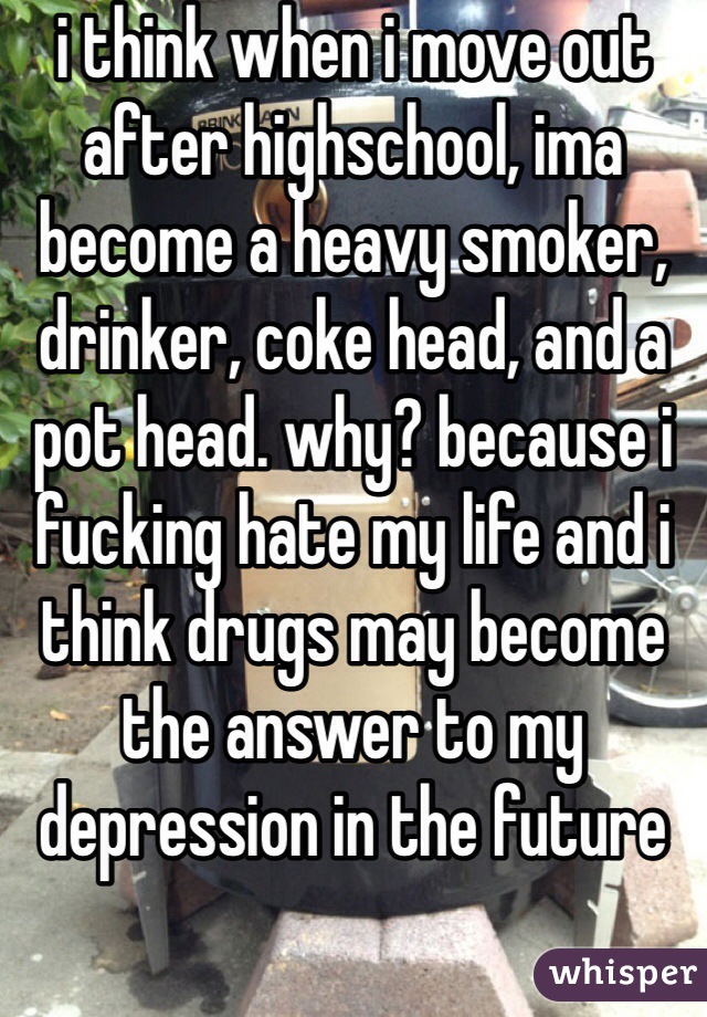 i think when i move out after highschool, ima become a heavy smoker, drinker, coke head, and a pot head. why? because i fucking hate my life and i think drugs may become the answer to my depression in the future