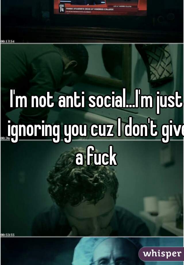 I'm not anti social...I'm just ignoring you cuz I don't give a fuck 