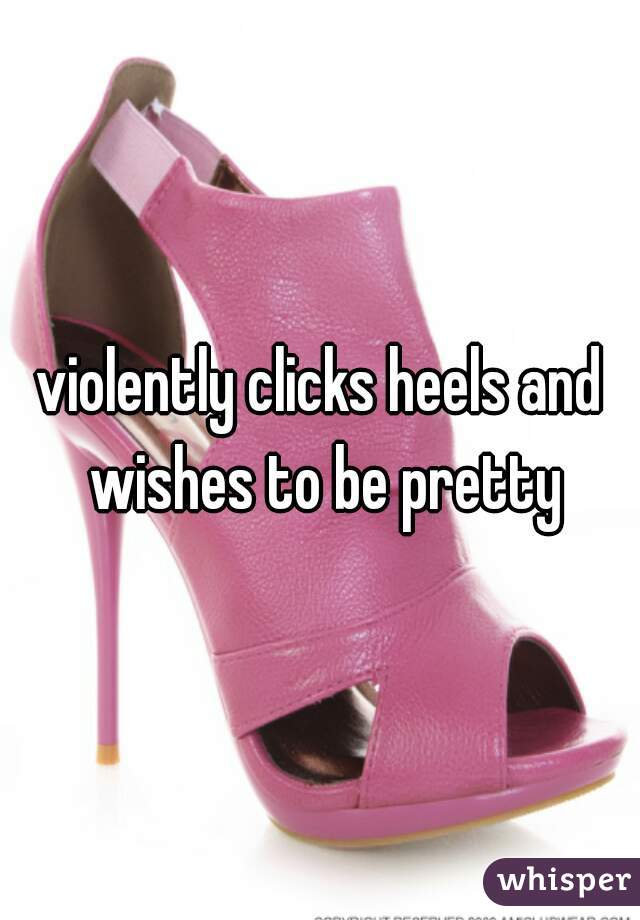 violently clicks heels and wishes to be pretty