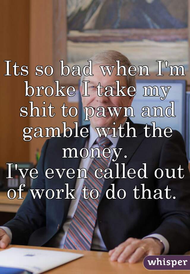 Its so bad when I'm broke I take my shit to pawn and gamble with the money. 
I've even called out of work to do that.  