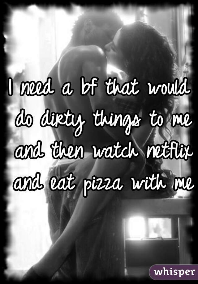 I need a bf that would do dirty things to me and then watch netflix and eat pizza with me 