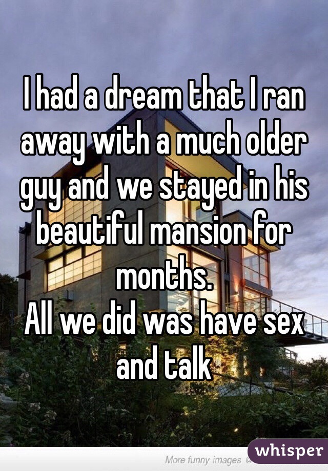 I had a dream that I ran away with a much older guy and we stayed in his beautiful mansion for months.
All we did was have sex and talk