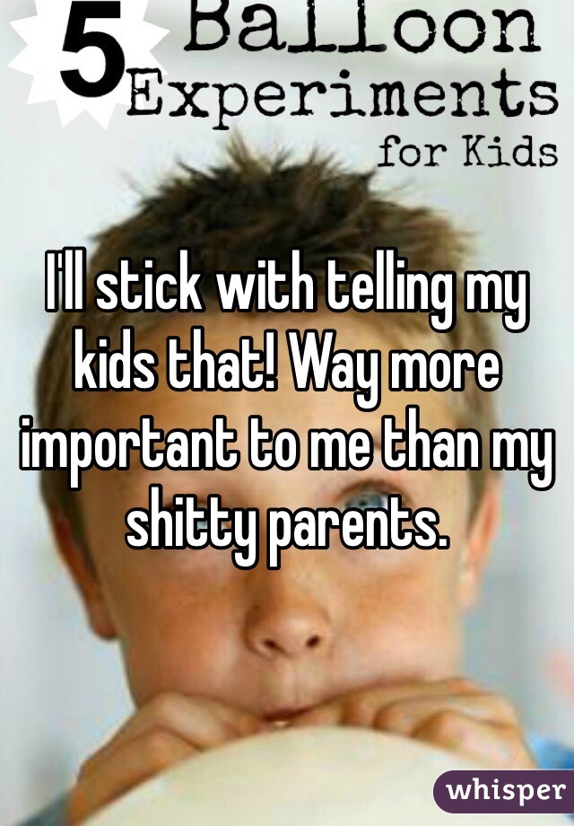 I'll stick with telling my kids that! Way more important to me than my shitty parents. 