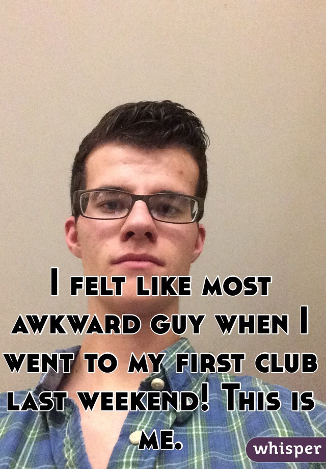 I felt like most awkward guy when I went to my first club last weekend! This is me.
