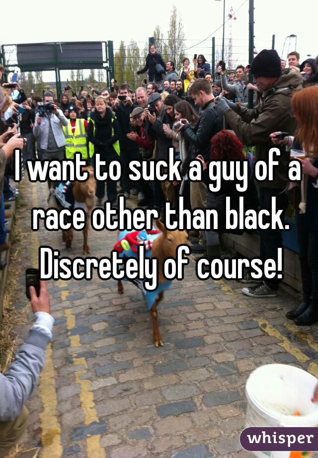 I want to suck a guy of a race other than black. Discretely of course!