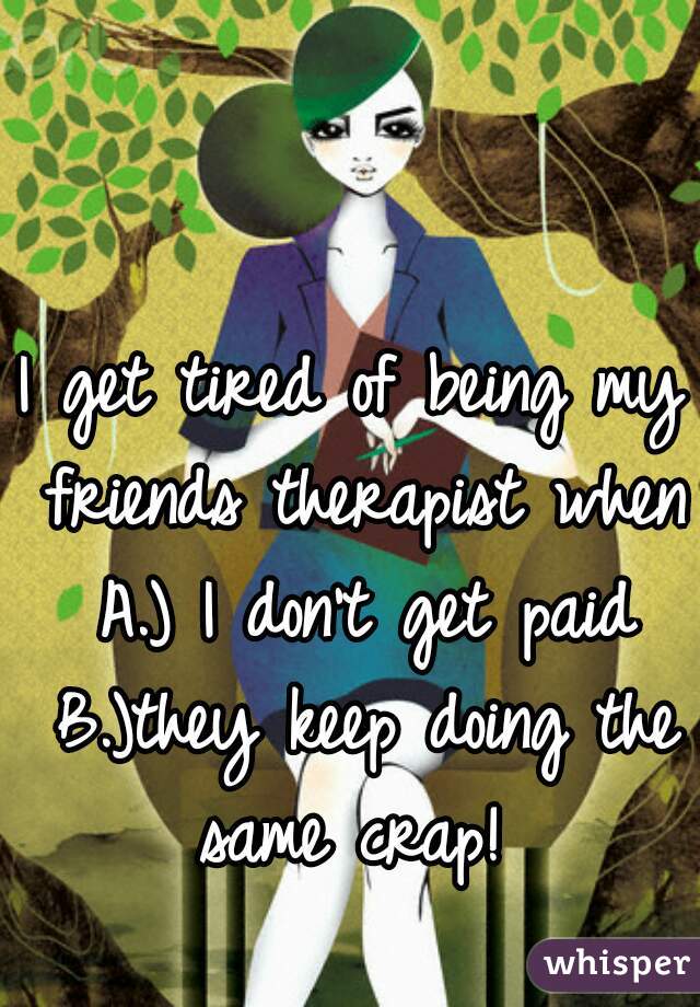 I get tired of being my friends therapist when A.) I don't get paid B.)they keep doing the same crap! 