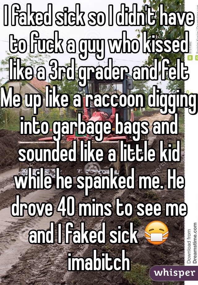 I faked sick so I didn't have to fuck a guy who kissed like a 3rd grader and felt
Me up like a raccoon digging into garbage bags and sounded like a little kid while he spanked me. He drove 40 mins to see me and I faked sick 😷 imabitch