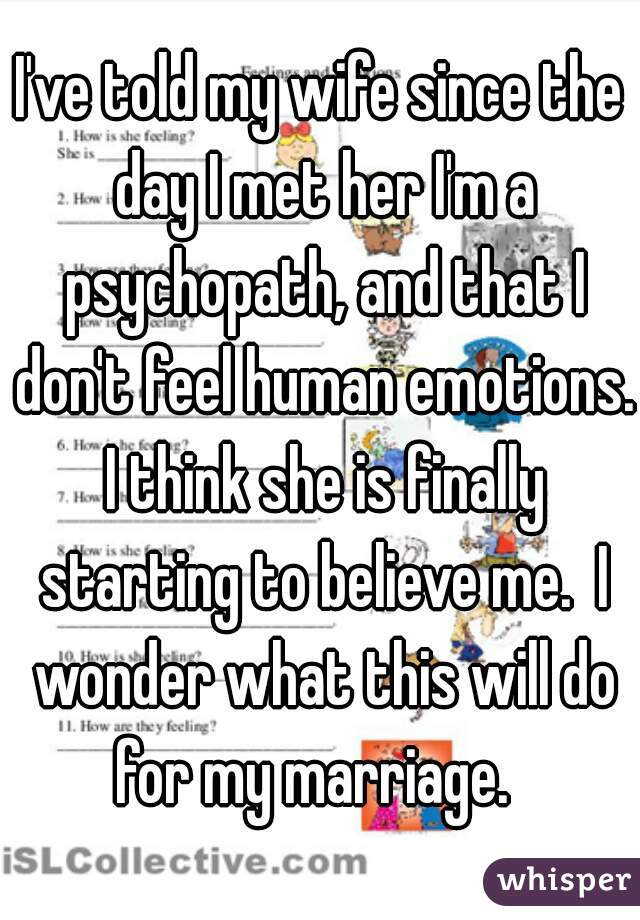 I've told my wife since the day I met her I'm a psychopath, and that I don't feel human emotions. I think she is finally starting to believe me.  I wonder what this will do for my marriage.  