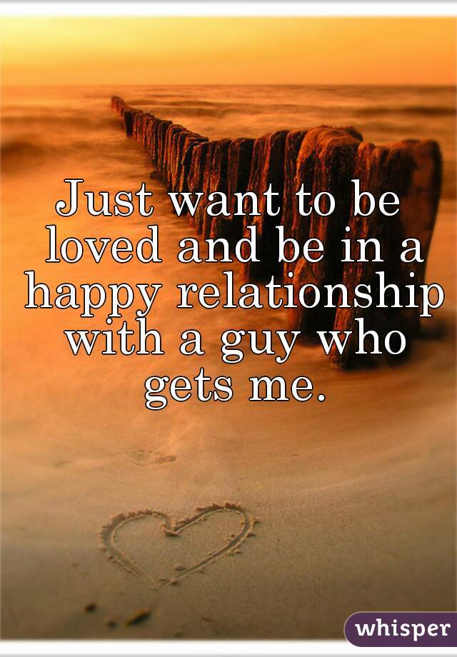 Just want to be loved and be in a happy relationship with a guy who gets me.