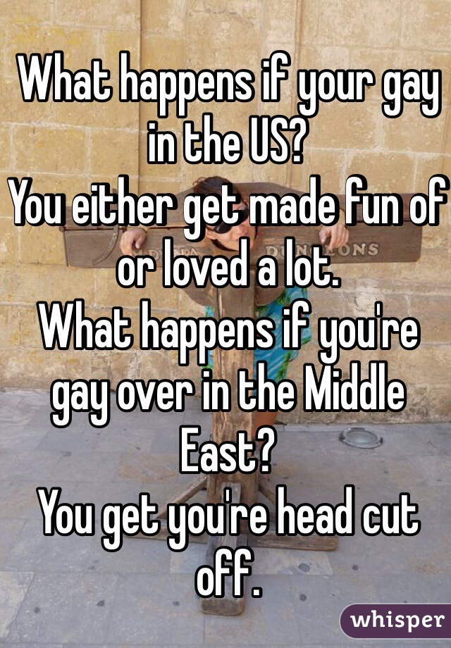 What happens if your gay in the US?
You either get made fun of or loved a lot.
What happens if you're gay over in the Middle East?
You get you're head cut off.