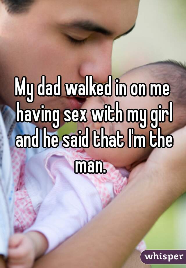 My dad walked in on me having sex with my girl and he said that I'm the man.  