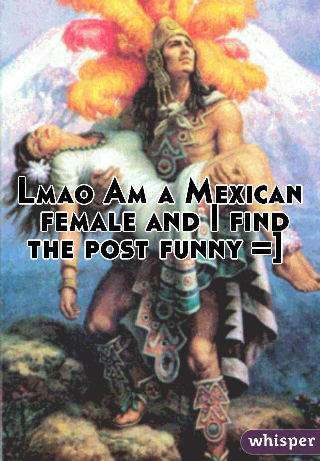 Lmao Am a Mexican female and I find the post funny =]  