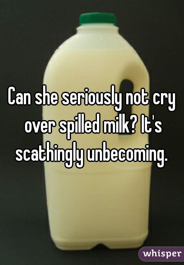 Can she seriously not cry over spilled milk? It's scathingly unbecoming. 