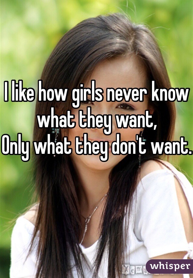 I like how girls never know what they want,
Only what they don't want.