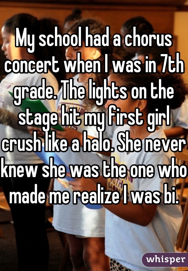 My school had a chorus concert when I was in 7th grade. The lights on the stage hit my first girl crush like a halo. She never knew she was the one who made me realize I was bi.