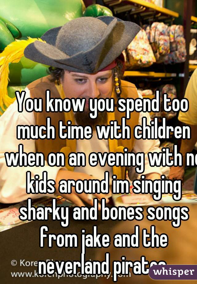 You know you spend too much time with children when on an evening with no kids around im singing sharky and bones songs from jake and the neverland pirates.